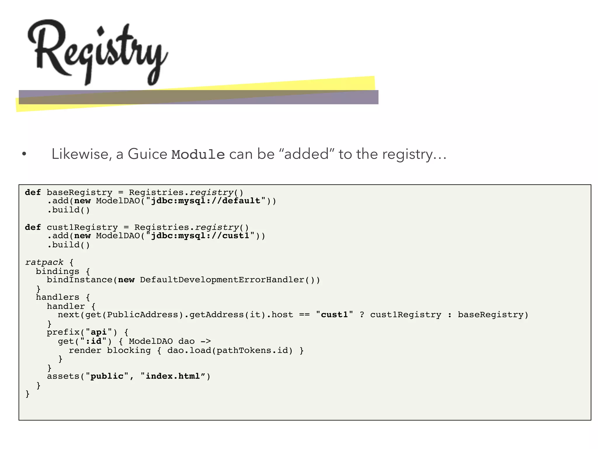 •  Likewise, a Guice Module can be “added” to the registry…
def baseRegistry = Registries.registry() 
.add(new ModelDAO("jdbc:mysql://default")) 
.build() 
 
def cust1Registry = Registries.registry() 
.add(new ModelDAO("jdbc:mysql://cust1")) 
.build() 
 
ratpack { 
bindings { 
bindInstance(new DefaultDevelopmentErrorHandler()) 
} 
handlers { 
handler { 
next(get(PublicAddress).getAddress(it).host == "cust1" ? cust1Registry : baseRegistry) 
} 
prefix("api") { 
get(":id") { ModelDAO dao -> 
render blocking { dao.load(pathTokens.id) } 
} 
} 
assets("public", "index.html”) 
} 
}!
 