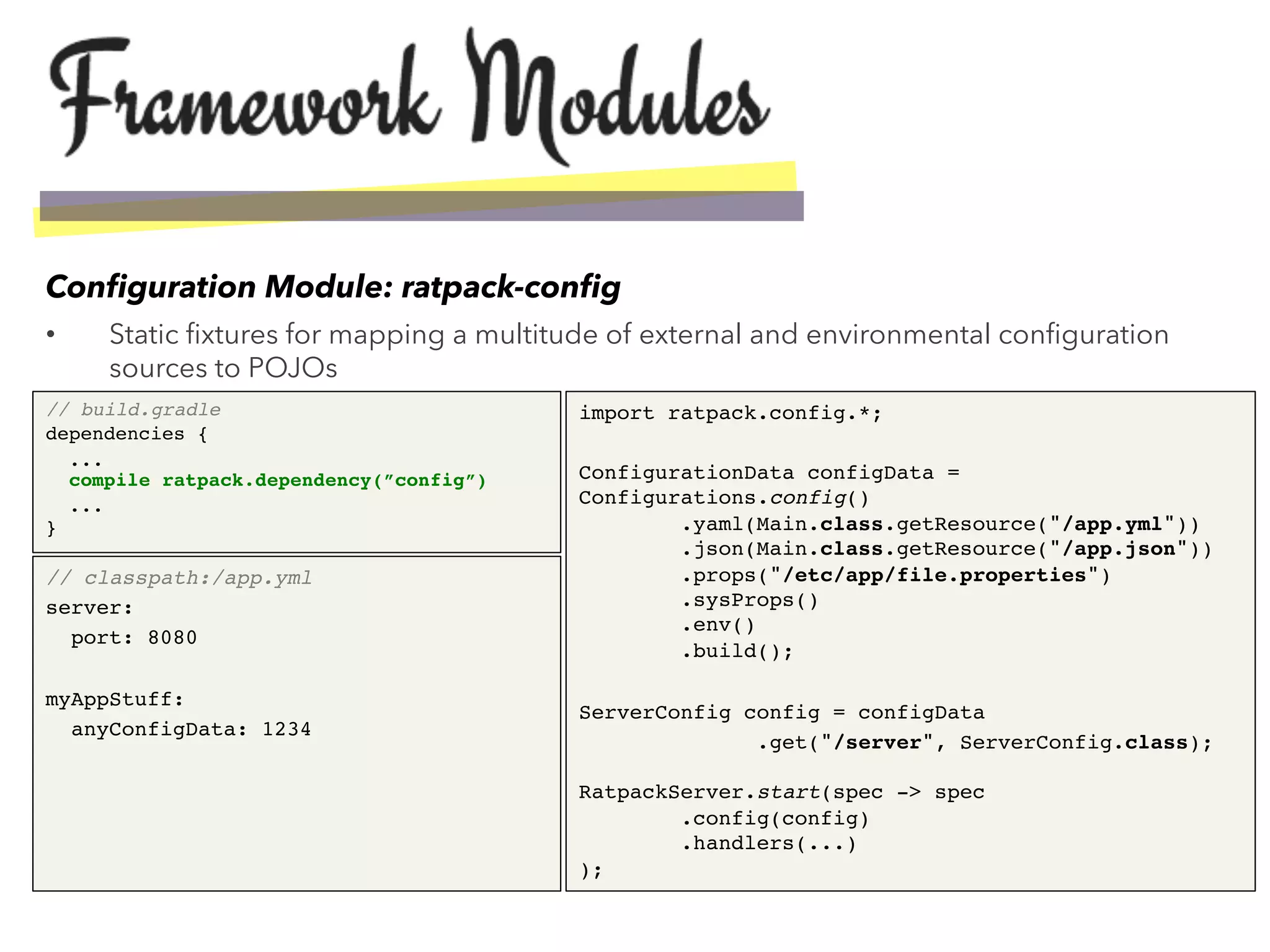 •  Static ﬁxtures for mapping a multitude of external and environmental conﬁguration
sources to POJOs
Conﬁguration Module: ratpack-conﬁg
// build.gradle"
dependencies {!
... 
compile ratpack.dependency(”config”)!
... 
}!
import ratpack.config.*;!
!
ConfigurationData configData =
Configurations.config() 
.yaml(Main.class.getResource("/app.yml")) 
.json(Main.class.getResource("/app.json")) 
.props("/etc/app/file.properties") 
.sysProps() 
.env() 
.build();!
!
ServerConfig config = configData!
.get("/server", ServerConfig.class); 
 
RatpackServer.start(spec -> spec 
.config(config) 
.handlers(...) 
);!
// classpath:/app.yml"
server:!
port: 8080!
!
myAppStuff:!
anyConfigData: 1234!
 