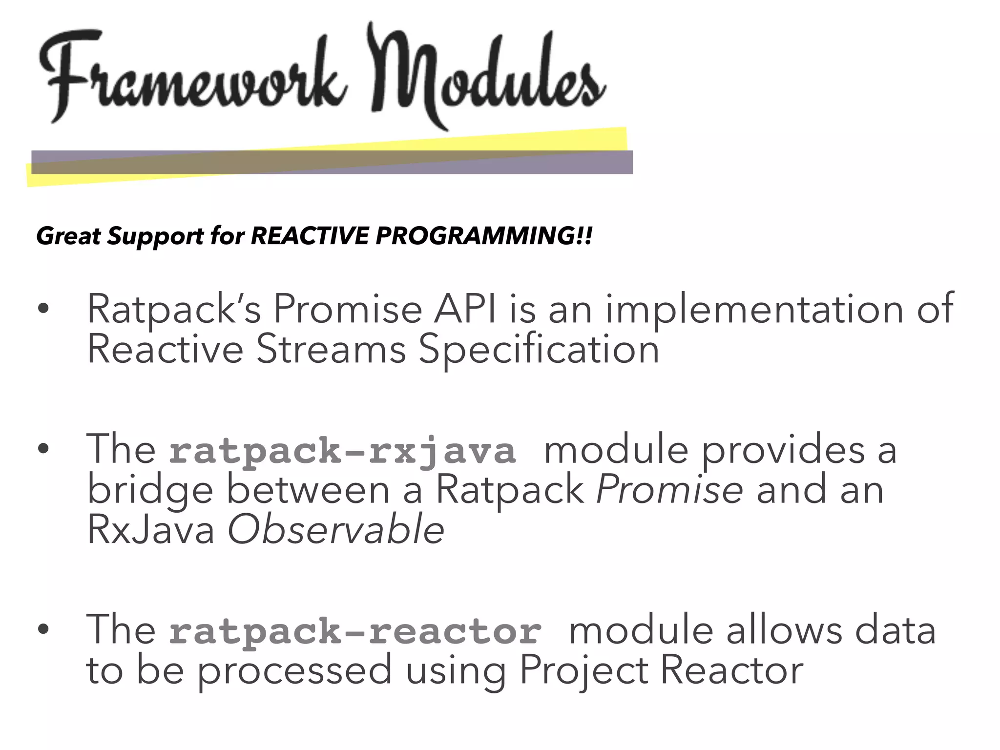 •  Ratpack’s Promise API is an implementation of
Reactive Streams Speciﬁcation
•  The ratpack-rxjava module provides a
bridge between a Ratpack Promise and an
RxJava Observable
•  The ratpack-reactor module allows data
to be processed using Project Reactor
Great Support for REACTIVE PROGRAMMING!!
 