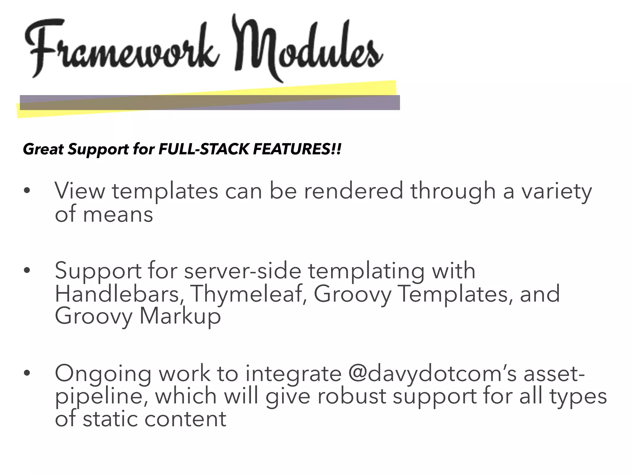 •  View templates can be rendered through a variety
of means
•  Support for server-side templating with
Handlebars, Thymeleaf, Groovy Templates, and
Groovy Markup
•  Ongoing work to integrate @davydotcom’s asset-
pipeline, which will give robust support for all types
of static content
Great Support for FULL-STACK FEATURES!!
 