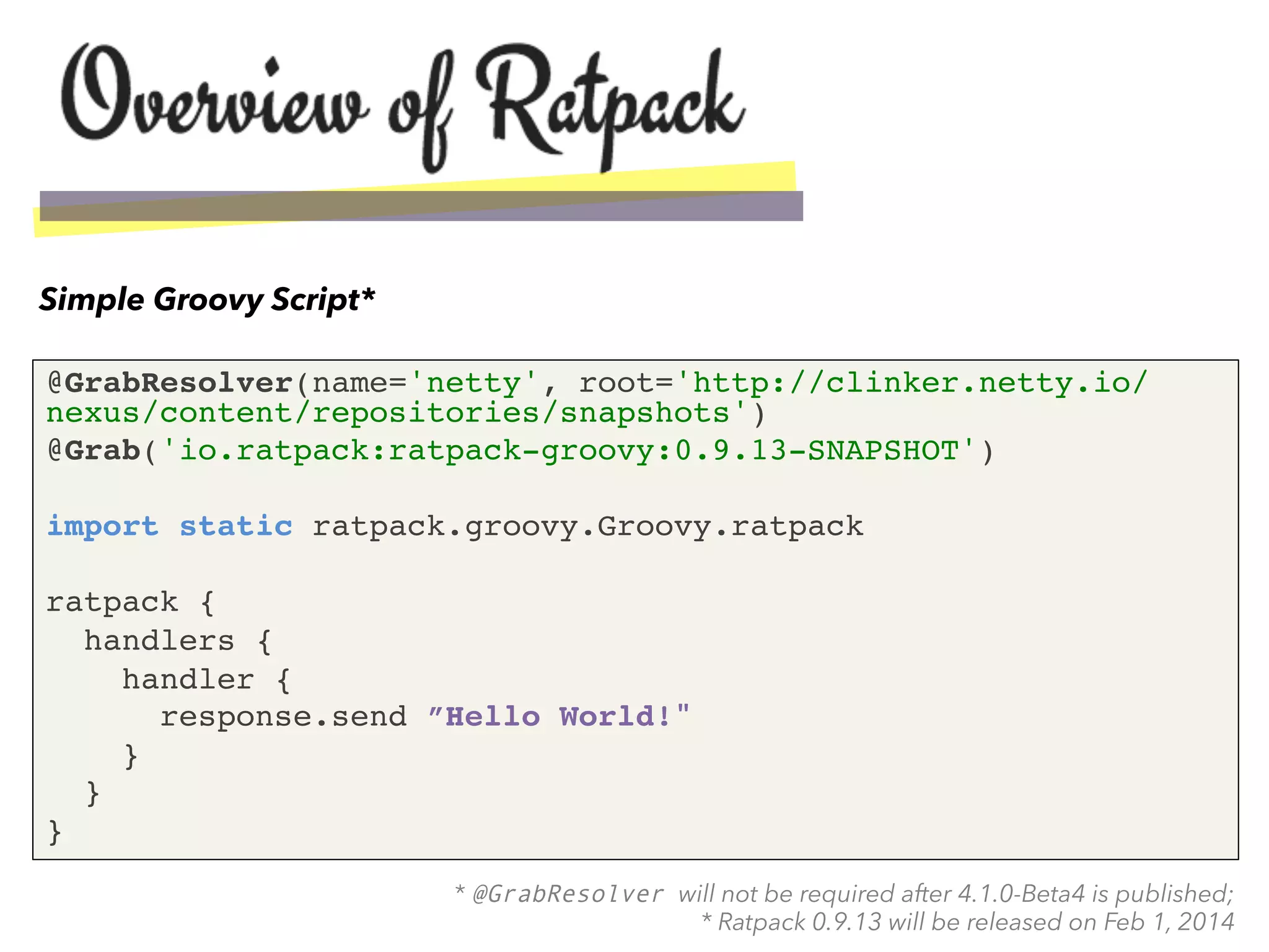 @GrabResolver(name='netty', root='http://clinker.netty.io/
nexus/content/repositories/snapshots')!
@Grab('io.ratpack:ratpack-groovy:0.9.13-SNAPSHOT')!
!
import static ratpack.groovy.Groovy.ratpack!
!
ratpack {!
handlers {!
handler { !
response.send ”Hello World!"!
}!
}!
}!
Simple Groovy Script*
* @GrabResolver will not be required after 4.1.0-Beta4 is published;
* Ratpack 0.9.13 will be released on Feb 1, 2014
 