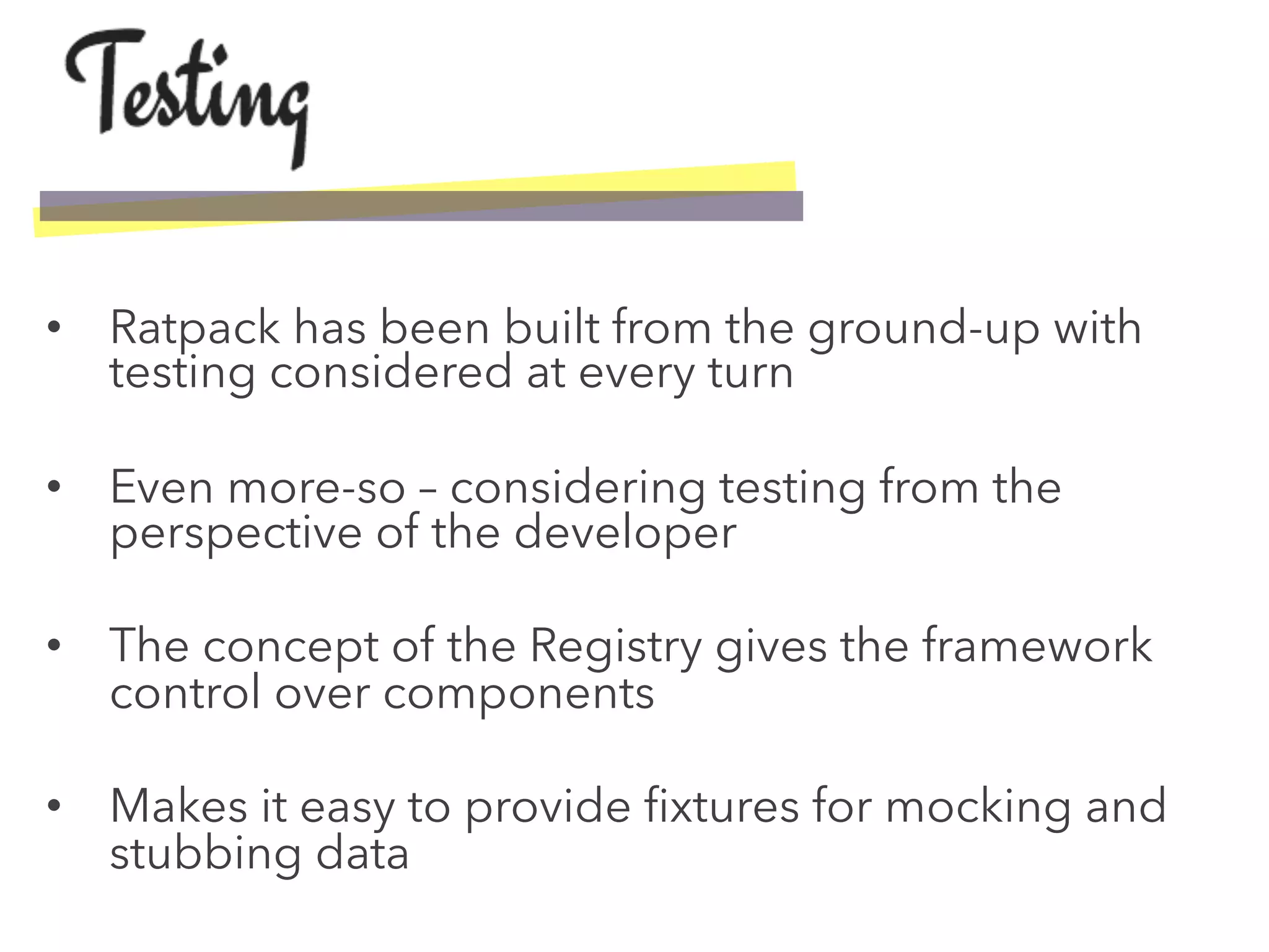 •  Ratpack has been built from the ground-up with
testing considered at every turn
•  Even more-so – considering testing from the
perspective of the developer
•  The concept of the Registry gives the framework
control over components
•  Makes it easy to provide ﬁxtures for mocking and
stubbing data
 