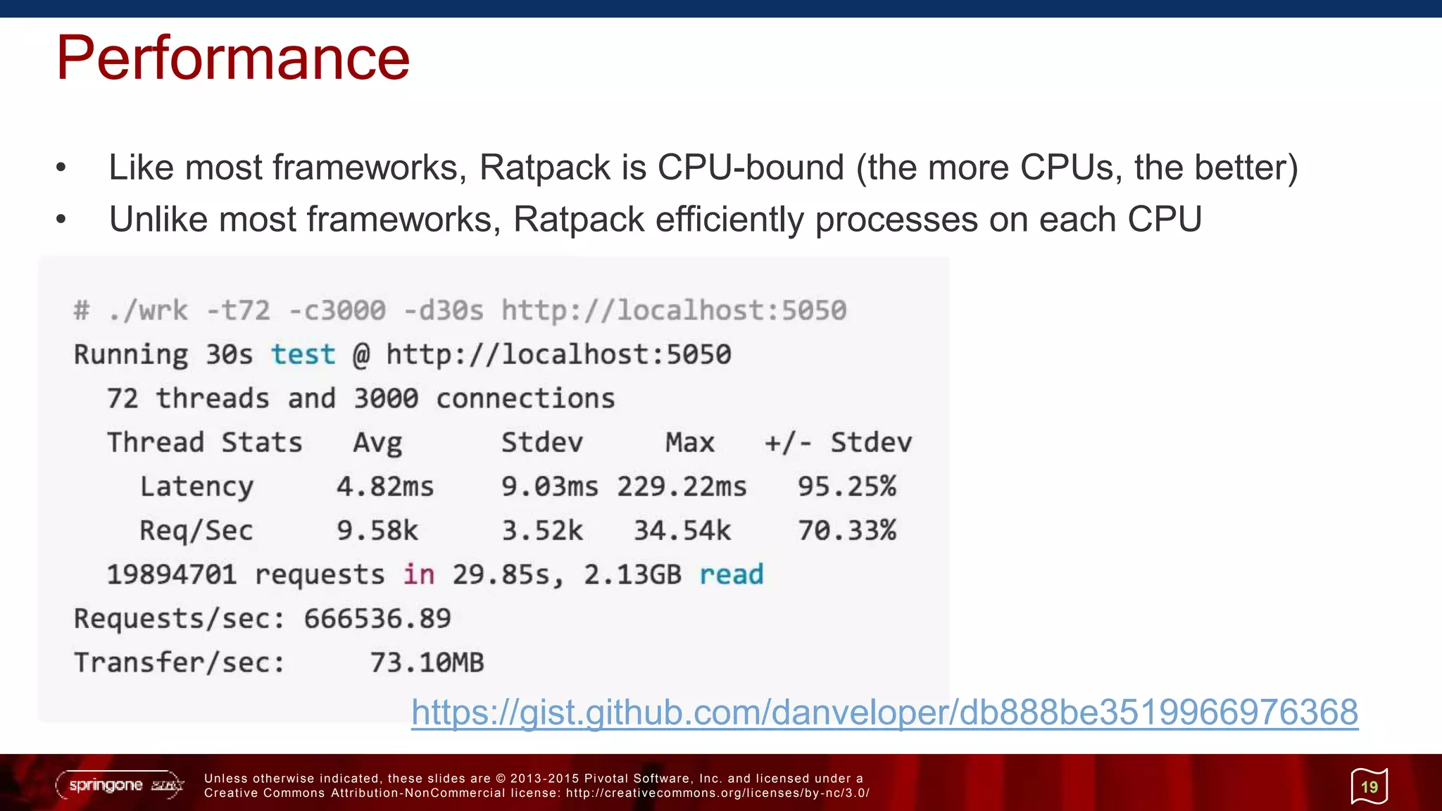 Unless otherwise indicated, these slides are © 2013 -2015 Pivotal Software, Inc. and licensed under a
Creative Commons Attribution-NonCommercial license: http://creativecommons.org/licenses/by-nc/3.0/
Performance
• Like most frameworks, Ratpack is CPU-bound (the more CPUs, the better)
• Unlike most frameworks, Ratpack efficiently processes on each CPU
19
https://gist.github.com/danveloper/db888be3519966976368
 