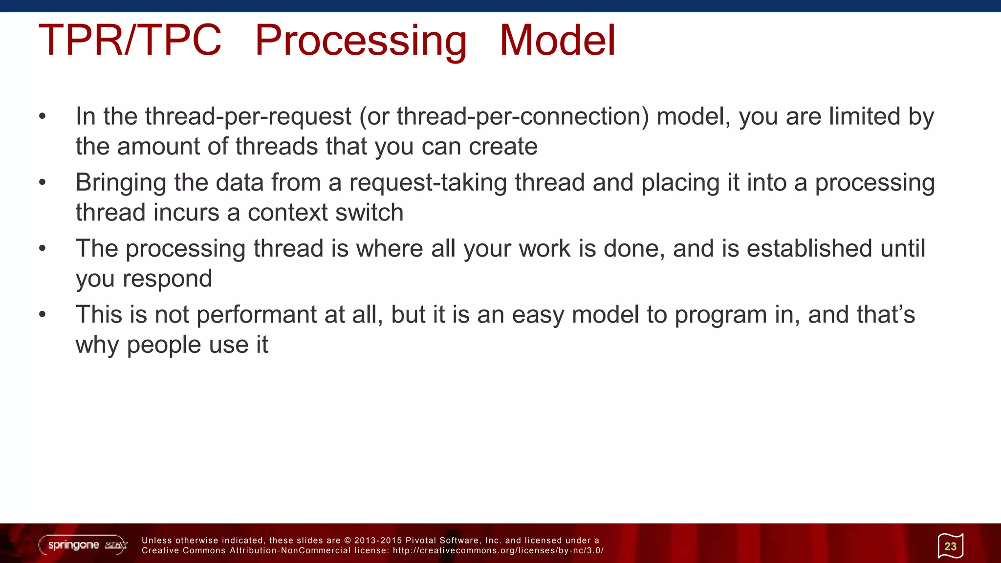 Unless otherwise indicated, these slides are © 2013 -2015 Pivotal Software, Inc. and licensed under a
Creative Commons Attribution-NonCommercial license: http://creativecommons.org/licenses/by-nc/3.0/
TPR/TPC Processing Model
• In the thread-per-request (or thread-per-connection) model, you are limited by
the amount of threads that you can create
• Bringing the data from a request-taking thread and placing it into a processing
thread incurs a context switch
• The processing thread is where all your work is done, and is established until
you respond
• This is not performant at all, but it is an easy model to program in, and that’s
why people use it
23
 