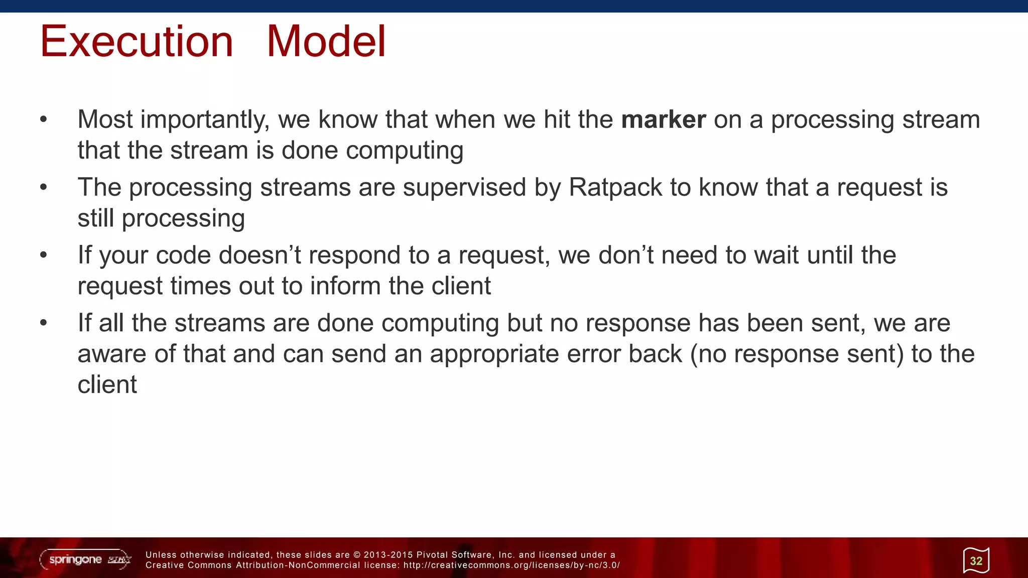 Unless otherwise indicated, these slides are © 2013 -2015 Pivotal Software, Inc. and licensed under a
Creative Commons Attribution-NonCommercial license: http://creativecommons.org/licenses/by-nc/3.0/
Execution Model
• Most importantly, we know that when we hit the marker on a processing stream
that the stream is done computing
• The processing streams are supervised by Ratpack to know that a request is
still processing
• If your code doesn’t respond to a request, we don’t need to wait until the
request times out to inform the client
• If all the streams are done computing but no response has been sent, we are
aware of that and can send an appropriate error back (no response sent) to the
client
32
 