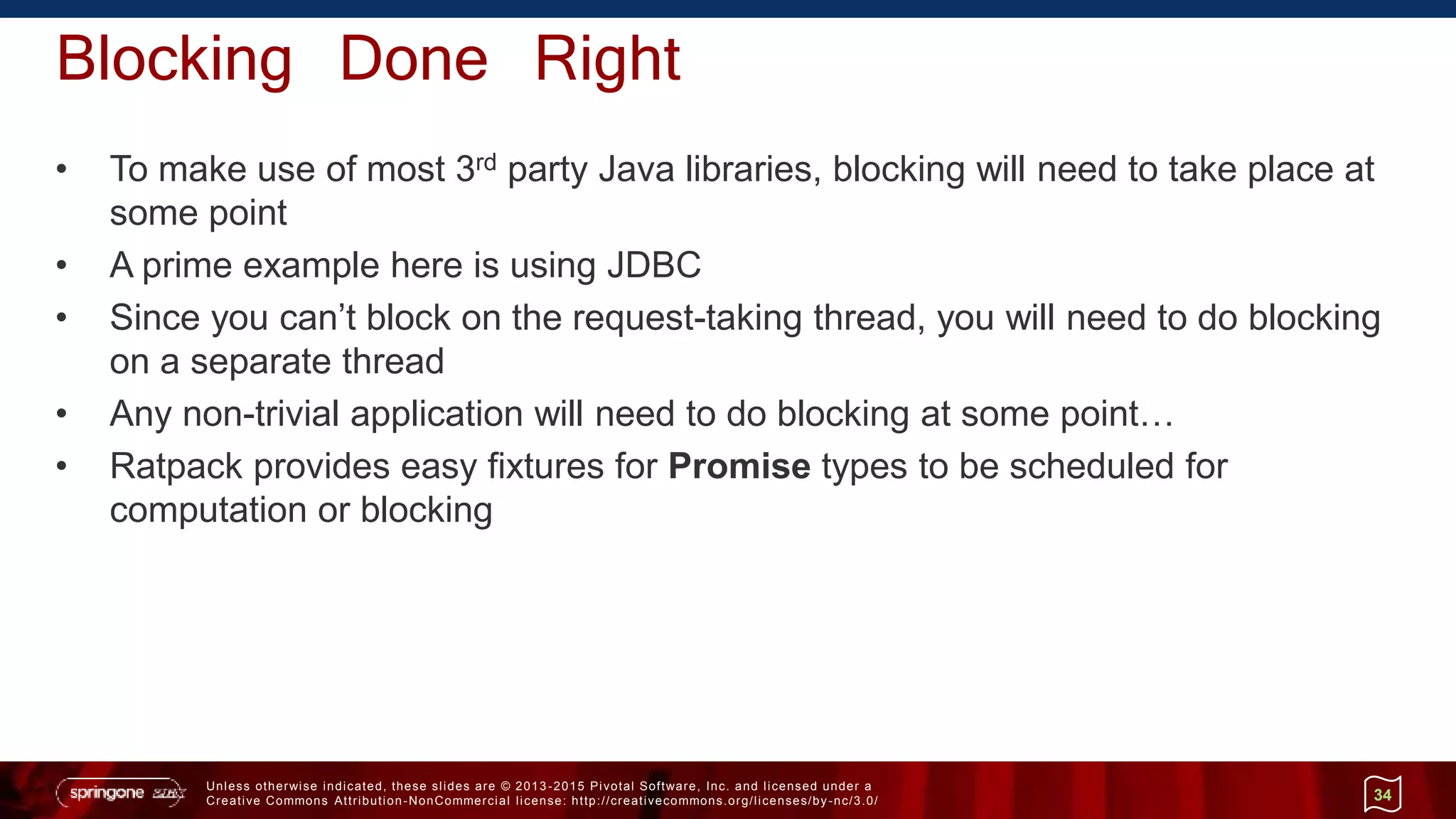 Unless otherwise indicated, these slides are © 2013 -2015 Pivotal Software, Inc. and licensed under a
Creative Commons Attribution-NonCommercial license: http://creativecommons.org/licenses/by-nc/3.0/
Blocking Done Right
• To make use of most 3rd party Java libraries, blocking will need to take place at
some point
• A prime example here is using JDBC
• Since you can’t block on the request-taking thread, you will need to do blocking
on a separate thread
• Any non-trivial application will need to do blocking at some point…
• Ratpack provides easy fixtures for Promise types to be scheduled for
computation or blocking
34
 