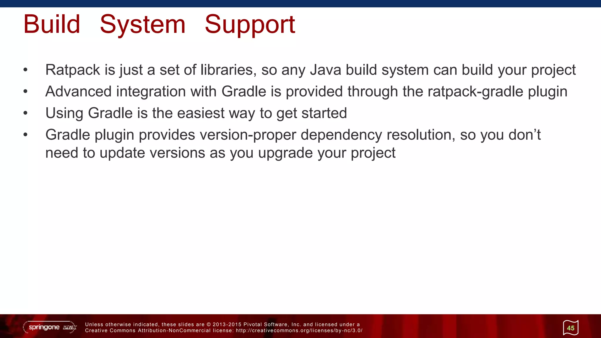 Unless otherwise indicated, these slides are © 2013 -2015 Pivotal Software, Inc. and licensed under a
Creative Commons Attribution-NonCommercial license: http://creativecommons.org/licenses/by-nc/3.0/
Build System Support
• Ratpack is just a set of libraries, so any Java build system can build your project
• Advanced integration with Gradle is provided through the ratpack-gradle plugin
• Using Gradle is the easiest way to get started
• Gradle plugin provides version-proper dependency resolution, so you don’t
need to update versions as you upgrade your project
45
 