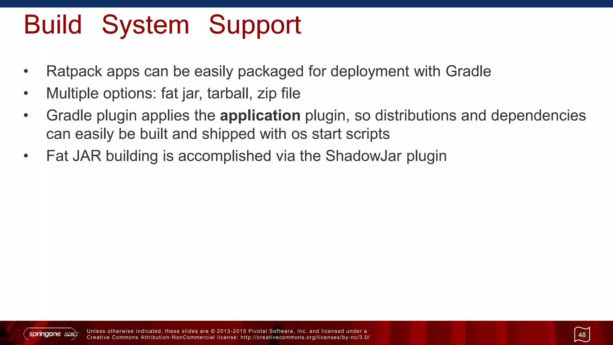 Unless otherwise indicated, these slides are © 2013 -2015 Pivotal Software, Inc. and licensed under a
Creative Commons Attribution-NonCommercial license: http://creativecommons.org/licenses/by-nc/3.0/
Build System Support
• Ratpack apps can be easily packaged for deployment with Gradle
• Multiple options: fat jar, tarball, zip file
• Gradle plugin applies the application plugin, so distributions and dependencies
can easily be built and shipped with os start scripts
• Fat JAR building is accomplished via the ShadowJar plugin
48
 