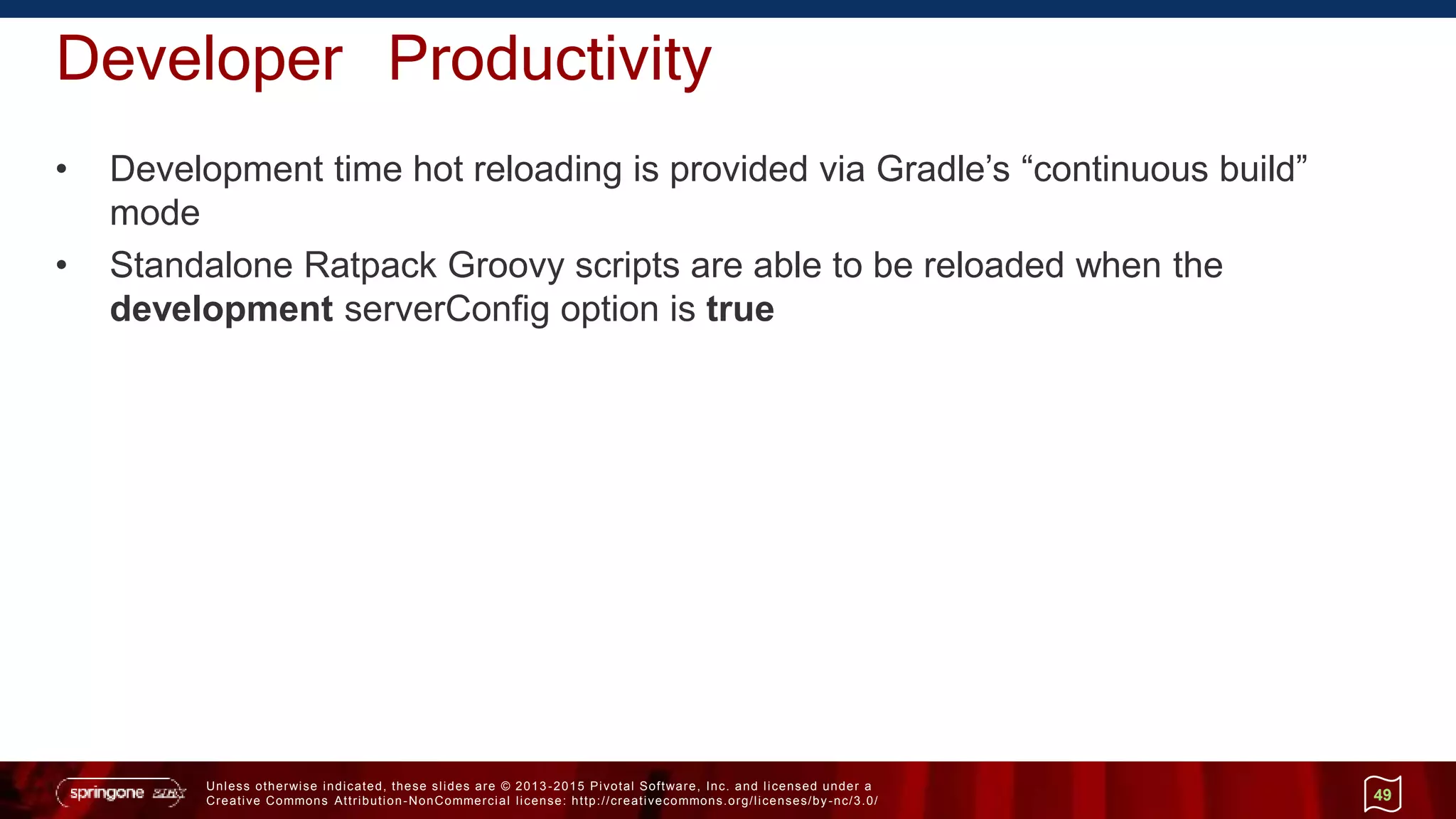 Unless otherwise indicated, these slides are © 2013 -2015 Pivotal Software, Inc. and licensed under a
Creative Commons Attribution-NonCommercial license: http://creativecommons.org/licenses/by-nc/3.0/
Developer Productivity
• Development time hot reloading is provided via Gradle’s “continuous build”
mode
• Standalone Ratpack Groovy scripts are able to be reloaded when the
development serverConfig option is true
49
 