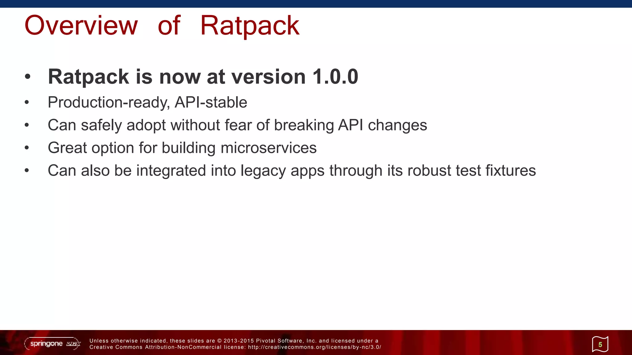 Unless otherwise indicated, these slides are © 2013 -2015 Pivotal Software, Inc. and licensed under a
Creative Commons Attribution-NonCommercial license: http://creativecommons.org/licenses/by-nc/3.0/
Overview of Ratpack
• Ratpack is now at version 1.0.0
• Production-ready, API-stable
• Can safely adopt without fear of breaking API changes
• Great option for building microservices
• Can also be integrated into legacy apps through its robust test fixtures
5
 