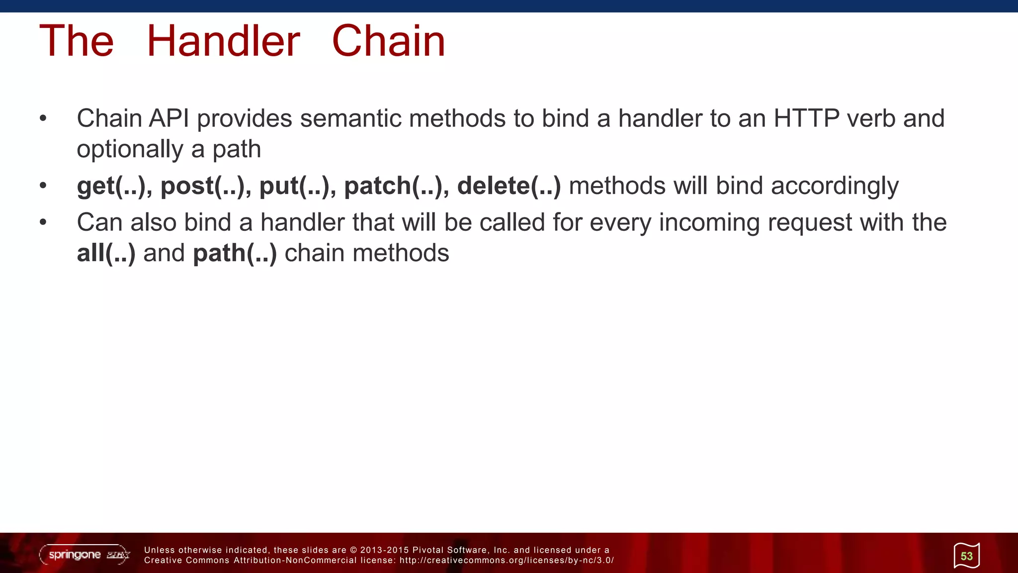 Unless otherwise indicated, these slides are © 2013 -2015 Pivotal Software, Inc. and licensed under a
Creative Commons Attribution-NonCommercial license: http://creativecommons.org/licenses/by-nc/3.0/
The Handler Chain
• Chain API provides semantic methods to bind a handler to an HTTP verb and
optionally a path
• get(..), post(..), put(..), patch(..), delete(..) methods will bind accordingly
• Can also bind a handler that will be called for every incoming request with the
all(..) and path(..) chain methods
53
 