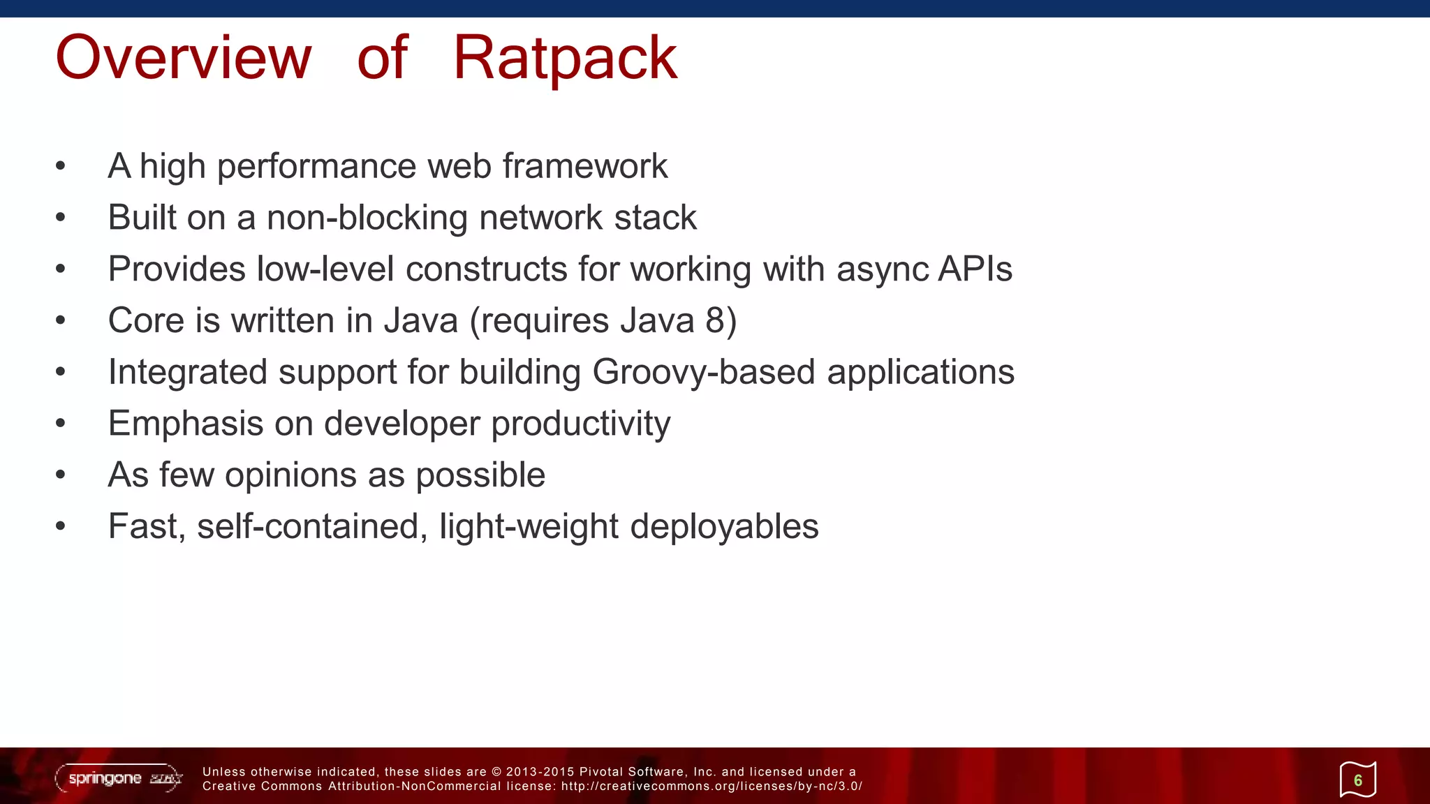 Unless otherwise indicated, these slides are © 2013 -2015 Pivotal Software, Inc. and licensed under a
Creative Commons Attribution-NonCommercial license: http://creativecommons.org/licenses/by-nc/3.0/
Overview of Ratpack
• A high performance web framework
• Built on a non-blocking network stack
• Provides low-level constructs for working with async APIs
• Core is written in Java (requires Java 8)
• Integrated support for building Groovy-based applications
• Emphasis on developer productivity
• As few opinions as possible
• Fast, self-contained, light-weight deployables
6
 