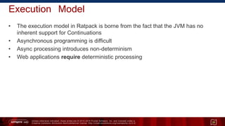 Unless otherwise indicated, these slides are © 2013 -2015 Pivotal Software, Inc. and licensed under a
Creative Commons Attribution-NonCommercial license: http://creativecommons.org/licenses/by-nc/3.0/
Execution Model
• The execution model in Ratpack is borne from the fact that the JVM has no
inherent support for Continuations
• Asynchronous programming is difficult
• Async processing introduces non-determinism
• Web applications require deterministic processing
20
 
