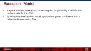 Unless otherwise indicated, these slides are © 2013 -2015 Pivotal Software, Inc. and licensed under a
Creative Commons Attribution-NonCommercial license: http://creativecommons.org/licenses/by-nc/3.0/
Execution Model
• Ratpack wants to make Async processing and programming a reliable and
usable model for the JVM
• By fitting into the execution model, applications garner confidence from a
deterministic processing flow
21
 