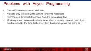 Unless otherwise indicated, these slides are © 2013 -2015 Pivotal Software, Inc. and licensed under a
Creative Commons Attribution-NonCommercial license: http://creativecommons.org/licenses/by-nc/3.0/
Problems with Async Programming
• Callbacks are obnoxious to work with
• No good way to detect when waiting for async responses
• Represents a temporal disconnect from the processing flow
• Most async web frameworks start a timer when a request comes in, and if you
don’t respond by the time that’s over, then it assumes you’re not going to
26
 