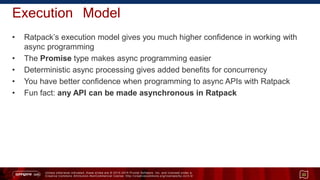 Unless otherwise indicated, these slides are © 2013 -2015 Pivotal Software, Inc. and licensed under a
Creative Commons Attribution-NonCommercial license: http://creativecommons.org/licenses/by-nc/3.0/
Execution Model
• Ratpack’s execution model gives you much higher confidence in working with
async programming
• The Promise type makes async programming easier
• Deterministic async processing gives added benefits for concurrency
• You have better confidence when programming to async APIs with Ratpack
• Fun fact: any API can be made asynchronous in Ratpack
33
 