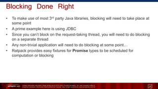 Unless otherwise indicated, these slides are © 2013 -2015 Pivotal Software, Inc. and licensed under a
Creative Commons Attribution-NonCommercial license: http://creativecommons.org/licenses/by-nc/3.0/
Blocking Done Right
• To make use of most 3rd party Java libraries, blocking will need to take place at
some point
• A prime example here is using JDBC
• Since you can’t block on the request-taking thread, you will need to do blocking
on a separate thread
• Any non-trivial application will need to do blocking at some point…
• Ratpack provides easy fixtures for Promise types to be scheduled for
computation or blocking
34
 