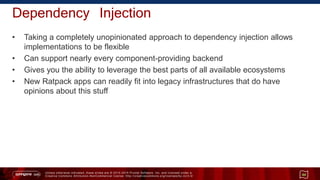 Unless otherwise indicated, these slides are © 2013 -2015 Pivotal Software, Inc. and licensed under a
Creative Commons Attribution-NonCommercial license: http://creativecommons.org/licenses/by-nc/3.0/
Dependency Injection
• Taking a completely unopinionated approach to dependency injection allows
implementations to be flexible
• Can support nearly every component-providing backend
• Gives you the ability to leverage the best parts of all available ecosystems
• New Ratpack apps can readily fit into legacy infrastructures that do have
opinions about this stuff
44
 