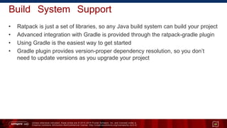 Unless otherwise indicated, these slides are © 2013 -2015 Pivotal Software, Inc. and licensed under a
Creative Commons Attribution-NonCommercial license: http://creativecommons.org/licenses/by-nc/3.0/
Build System Support
• Ratpack is just a set of libraries, so any Java build system can build your project
• Advanced integration with Gradle is provided through the ratpack-gradle plugin
• Using Gradle is the easiest way to get started
• Gradle plugin provides version-proper dependency resolution, so you don’t
need to update versions as you upgrade your project
45
 