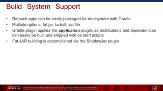 Unless otherwise indicated, these slides are © 2013 -2015 Pivotal Software, Inc. and licensed under a
Creative Commons Attribution-NonCommercial license: http://creativecommons.org/licenses/by-nc/3.0/
Build System Support
• Ratpack apps can be easily packaged for deployment with Gradle
• Multiple options: fat jar, tarball, zip file
• Gradle plugin applies the application plugin, so distributions and dependencies
can easily be built and shipped with os start scripts
• Fat JAR building is accomplished via the ShadowJar plugin
48
 