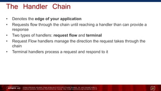Unless otherwise indicated, these slides are © 2013 -2015 Pivotal Software, Inc. and licensed under a
Creative Commons Attribution-NonCommercial license: http://creativecommons.org/licenses/by-nc/3.0/
The Handler Chain
• Denotes the edge of your application
• Requests flow through the chain until reaching a handler than can provide a
response
• Two types of handlers: request flow and terminal
• Request Flow handlers manage the direction the request takes through the
chain
• Terminal handlers process a request and respond to it
50
 