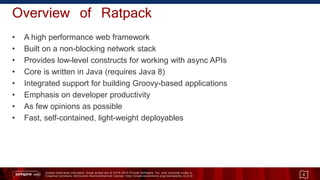 Unless otherwise indicated, these slides are © 2013 -2015 Pivotal Software, Inc. and licensed under a
Creative Commons Attribution-NonCommercial license: http://creativecommons.org/licenses/by-nc/3.0/
Overview of Ratpack
• A high performance web framework
• Built on a non-blocking network stack
• Provides low-level constructs for working with async APIs
• Core is written in Java (requires Java 8)
• Integrated support for building Groovy-based applications
• Emphasis on developer productivity
• As few opinions as possible
• Fast, self-contained, light-weight deployables
6
 