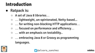 @alvaro_sanchez
Introduction
● Ratpack is:
○ A set of Java 8 libraries…
○ … lightweight, un-opinionated, Netty-based...
○ … for writing non-blocking HTTP applications…
○ … focused on performance and efficiency…
○ … with an emphasis on testability..
○ … embracing Java 8 or Groovy as programming
languages.
 