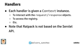 @alvaro_sanchez
Handlers
● Each handler is given a Context instance.
○ To interact with the request / response objects.
○ To access the registry.
○ Etc.
● Note that Ratpack is not based on the Servlet
API.
 