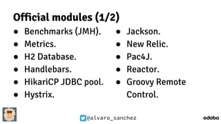@alvaro_sanchez
Official modules (1/2)
● Benchmarks (JMH).
● Metrics.
● H2 Database.
● Handlebars.
● HikariCP JDBC pool.
● Hystrix.
● Jackson.
● New Relic.
● Pac4J.
● Reactor.
● Groovy Remote
Control.
 