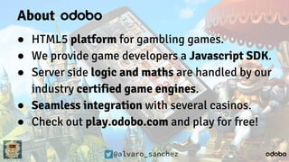 @alvaro_sanchez
About
● HTML5 platform for gambling games.
● We provide game developers a Javascript SDK.
● Server side logic and maths are handled by our
industry certified game engines.
● Seamless integration with several casinos.
● Check out play.odobo.com and play for free!
 