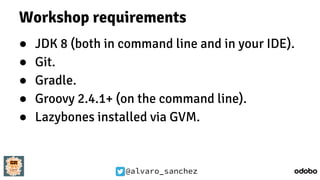 @alvaro_sanchez
Workshop requirements
● JDK 8 (both in command line and in your IDE).
● Git.
● Gradle.
● Groovy 2.4.1+ (on the command line).
● Lazybones installed via GVM.
 