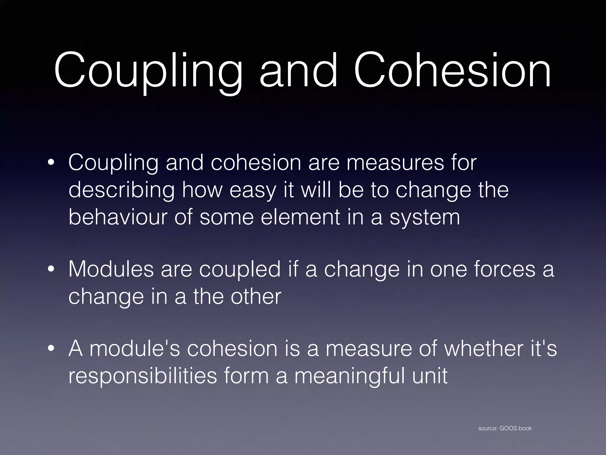 Coupling and Cohesion
• Coupling and cohesion are measures for
describing how easy it will be to change the
behaviour of some element in a system
• Modules are coupled if a change in one forces a
change in a the other
• A module's cohesion is a measure of whether it's
responsibilities form a meaningful unit
source: GOOS book
 