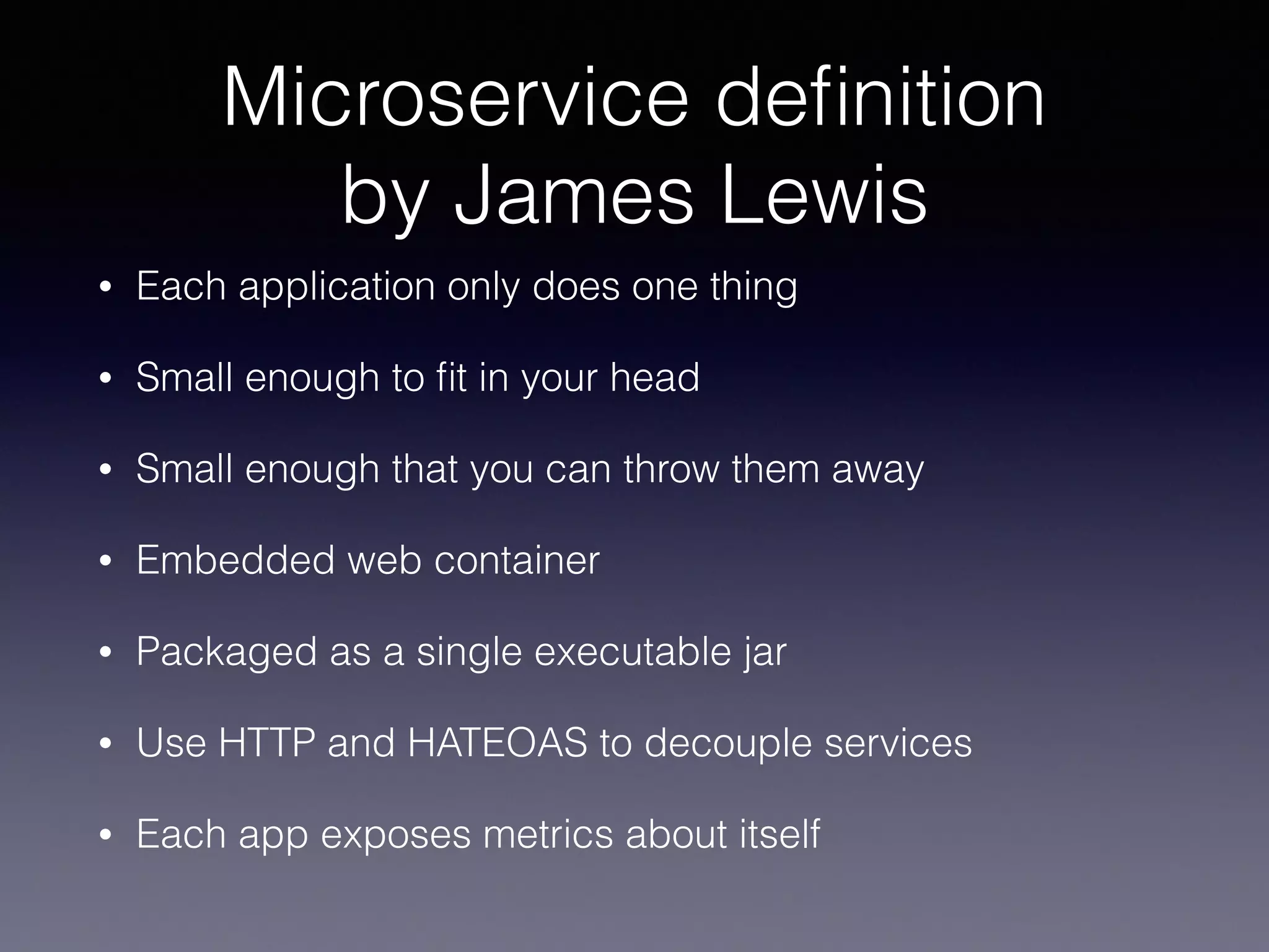 Microservice deﬁnition
by James Lewis
• Each application only does one thing
• Small enough to ﬁt in your head
• Small enough that you can throw them away
• Embedded web container
• Packaged as a single executable jar
• Use HTTP and HATEOAS to decouple services
• Each app exposes metrics about itself
 