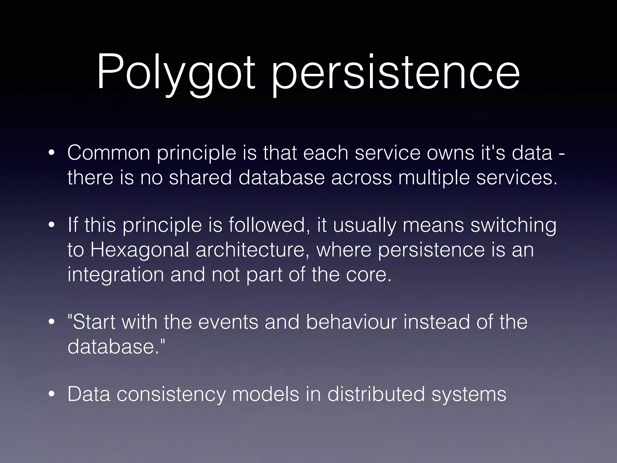 Polygot persistence
• Common principle is that each service owns it's data -
there is no shared database across multiple services.
• If this principle is followed, it usually means switching
to Hexagonal architecture, where persistence is an
integration and not part of the core.
• "Start with the events and behaviour instead of the
database."
• Data consistency models in distributed systems
 