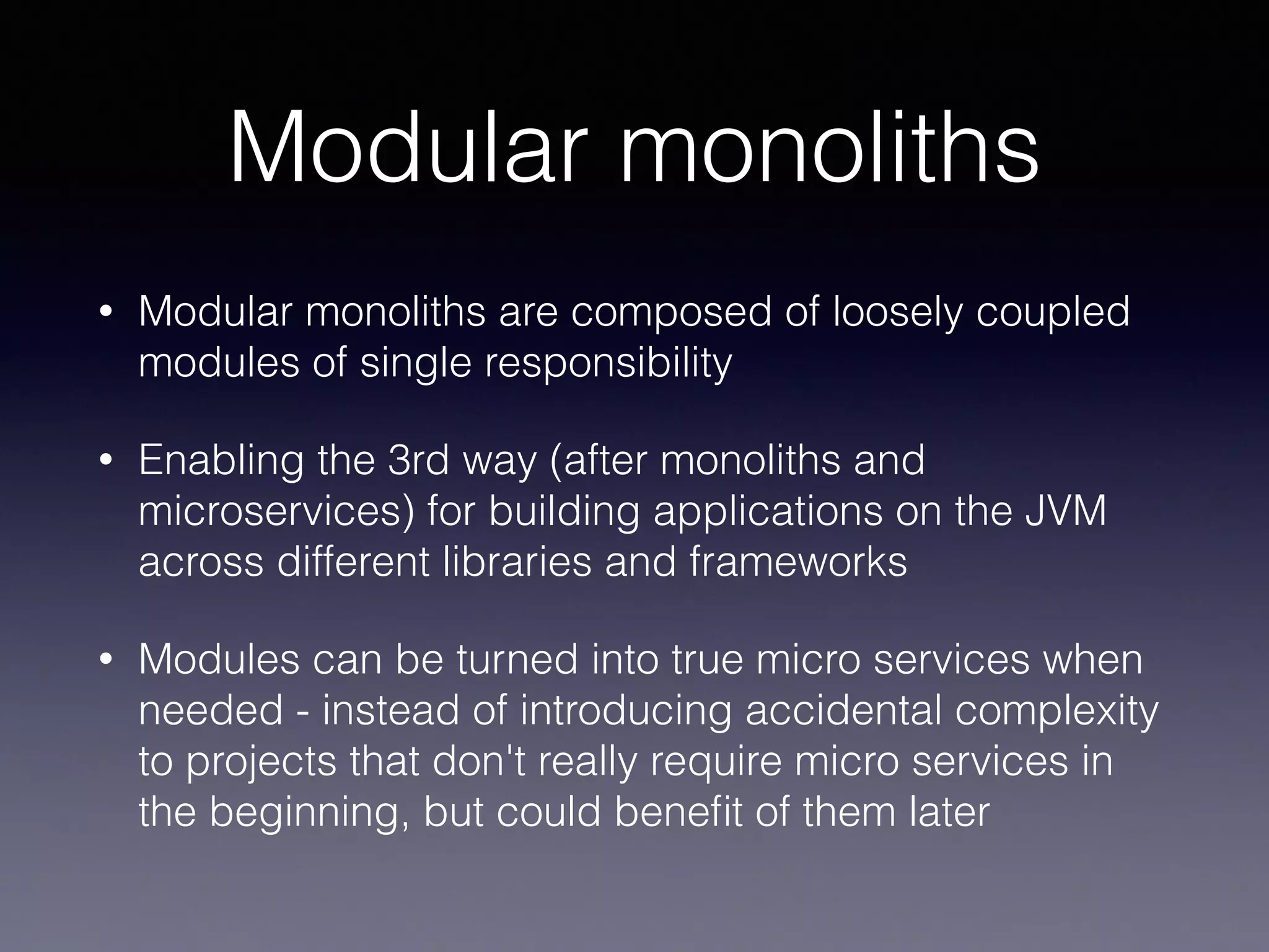 Modular monoliths
• Modular monoliths are composed of loosely coupled
modules of single responsibility
• Enabling the 3rd way (after monoliths and
microservices) for building applications on the JVM
across different libraries and frameworks
• Modules can be turned into true micro services when
needed - instead of introducing accidental complexity
to projects that don't really require micro services in
the beginning, but could beneﬁt of them later
 