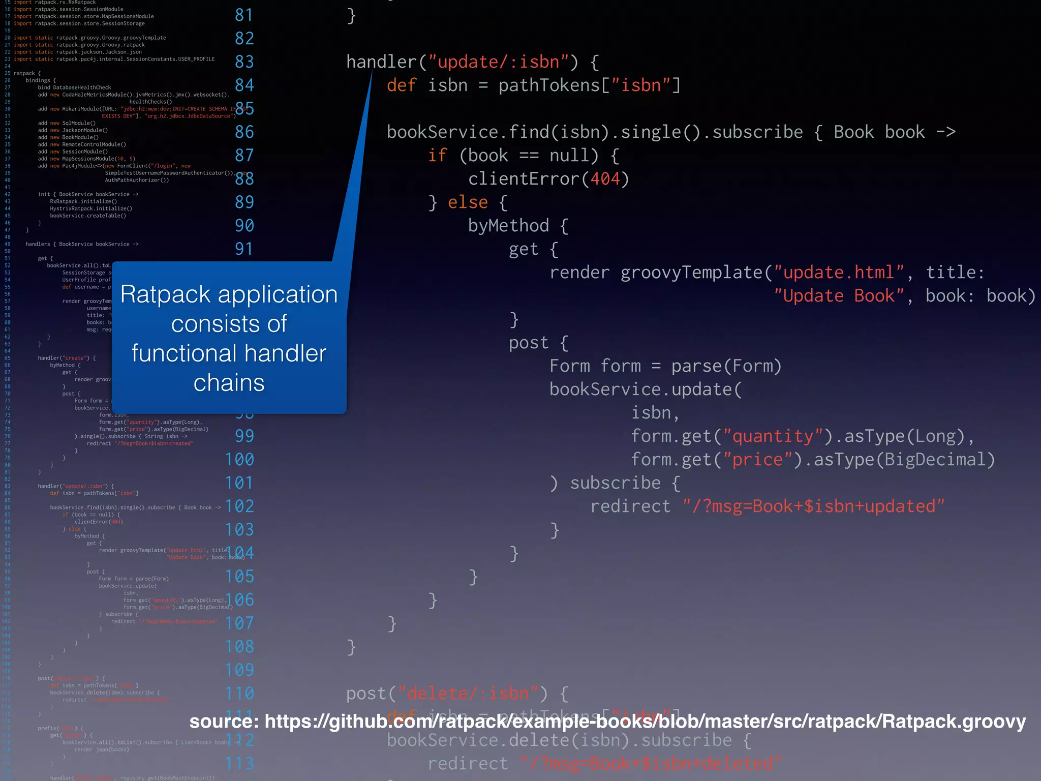 15 import ratpack.rx.RxRatpack
16 import ratpack.session.SessionModule
17 import ratpack.session.store.MapSessionsModule
18 import ratpack.session.store.SessionStorage
19
20 import static ratpack.groovy.Groovy.groovyTemplate
21 import static ratpack.groovy.Groovy.ratpack
22 import static ratpack.jackson.Jackson.json
23 import static ratpack.pac4j.internal.SessionConstants.USER_PROFILE
24
25 ratpack {
26 bindings {
27 bind DatabaseHealthCheck
28 add new CodaHaleMetricsModule().jvmMetrics().jmx().websocket().
29 healthChecks()
30 add new HikariModule([URL: "jdbc:h2:mem:dev;INIT=CREATE SCHEMA IF NOT
31 EXISTS DEV"], "org.h2.jdbcx.JdbcDataSource")
32 add new SqlModule()
33 add new JacksonModule()
34 add new BookModule()
35 add new RemoteControlModule()
36 add new SessionModule()
37 add new MapSessionsModule(10, 5)
38 add new Pac4jModule<>(new FormClient("/login", new
39 SimpleTestUsernamePasswordAuthenticator()), new
40 AuthPathAuthorizer())
41
42 init { BookService bookService ->
43 RxRatpack.initialize()
44 HystrixRatpack.initialize()
45 bookService.createTable()
46 }
47 }
48
49 handlers { BookService bookService ->
50
51 get {
52 bookService.all().toList().subscribe { List<Book> books ->
53 SessionStorage sessionStorage = request.get(SessionStorage)
54 UserProfile profile = sessionStorage.get(USER_PROFILE)
55 def username = profile?.getAttribute("username")
56
57 render groovyTemplate("listing.html",
58 username: username ?: "",
59 title: "Books",
60 books: books,
61 msg: request.queryParams.msg ?: "")
62 }
63 }
64
65 handler("create") {
66 byMethod {
67 get {
68 render groovyTemplate("create.html", title: "Create Book")
69 }
70 post {
71 Form form = parse(Form)
72 bookService.insert(
73 form.isbn,
74 form.get("quantity").asType(Long),
75 form.get("price").asType(BigDecimal)
76 ).single().subscribe { String isbn ->
77 redirect "/?msg=Book+$isbn+created"
78 }
79 }
80 }
81 }
82
83 handler("update/:isbn") {
84 def isbn = pathTokens["isbn"]
85
86 bookService.find(isbn).single().subscribe { Book book ->
87 if (book == null) {
88 clientError(404)
89 } else {
90 byMethod {
91 get {
92 render groovyTemplate("update.html", title:
93 "Update Book", book: book)
94 }
95 post {
96 Form form = parse(Form)
97 bookService.update(
98 isbn,
99 form.get("quantity").asType(Long),
100 form.get("price").asType(BigDecimal)
101 ) subscribe {
102 redirect "/?msg=Book+$isbn+updated"
103 }
104 }
105 }
106 }
107 }
108 }
109
110 post("delete/:isbn") {
111 def isbn = pathTokens["isbn"]
112 bookService.delete(isbn).subscribe {
113 redirect "/?msg=Book+$isbn+deleted"
114 }
115 }
116
117 prefix("api") {
118 get("books") {
119 bookService.all().toList().subscribe { List<Book> books ->
120 render json(books)
121 }
122 }
123
124 handler("book/:isbn?", registry.get(BookRestEndpoint))
81 }
82
83 handler("update/:isbn") {
84 def isbn = pathTokens["isbn"]
85
86 bookService.find(isbn).single().subscribe { Book book ->
87 if (book == null) {
88 clientError(404)
89 } else {
90 byMethod {
91 get {
92 render groovyTemplate("update.html", title:
93 "Update Book", book: book)
94 }
95 post {
96 Form form = parse(Form)
97 bookService.update(
98 isbn,
99 form.get("quantity").asType(Long),
100 form.get("price").asType(BigDecimal)
101 ) subscribe {
102 redirect "/?msg=Book+$isbn+updated"
103 }
104 }
105 }
106 }
107 }
108 }
109
110 post("delete/:isbn") {
111 def isbn = pathTokens["isbn"]
112 bookService.delete(isbn).subscribe {
113 redirect "/?msg=Book+$isbn+deleted"
source: https://github.com/ratpack/example-books/blob/master/src/ratpack/Ratpack.groovy
Ratpack application
consists of
functional handler
chains
 