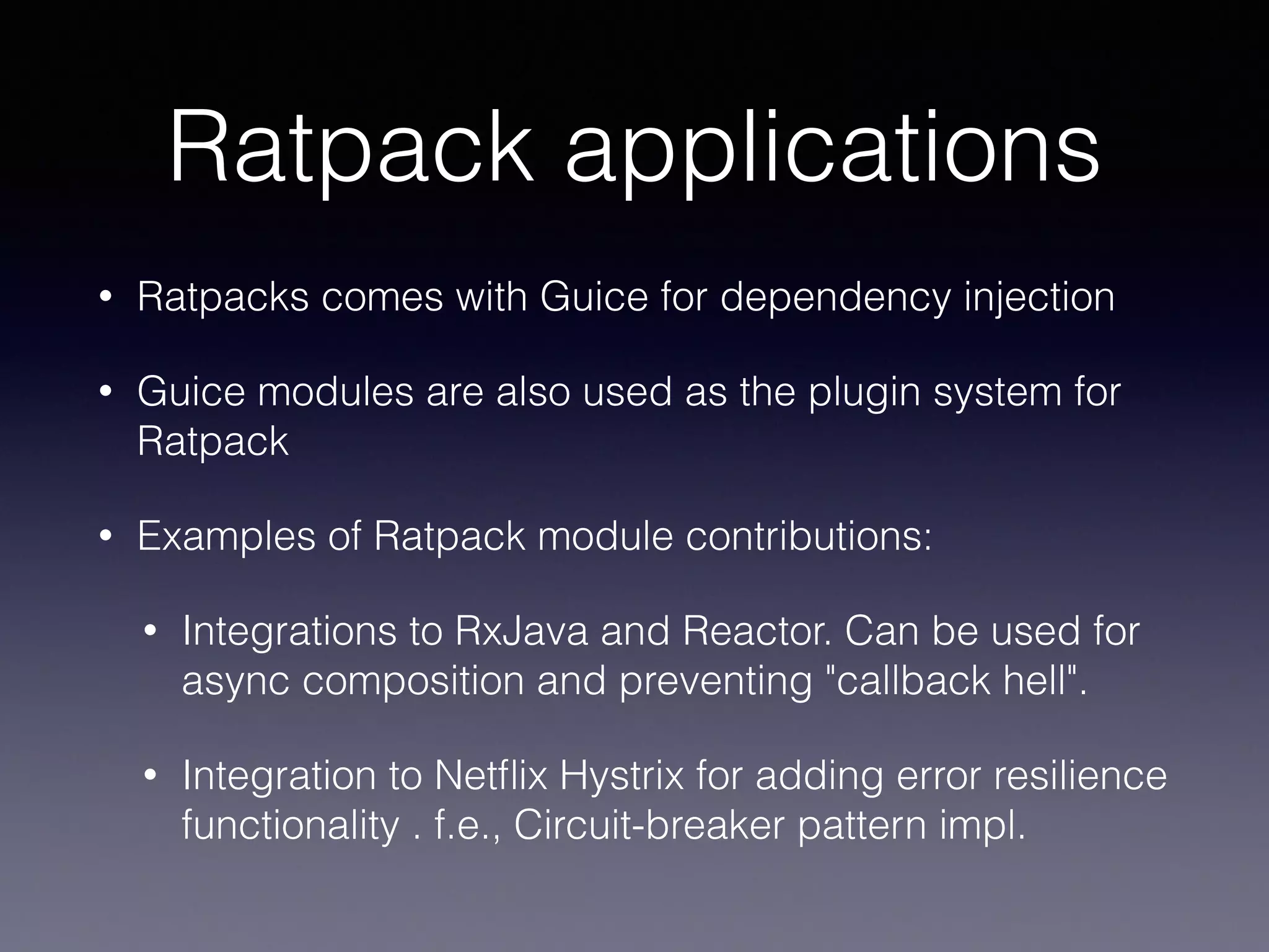 Ratpack applications
• Ratpacks comes with Guice for dependency injection
• Guice modules are also used as the plugin system for
Ratpack
• Examples of Ratpack module contributions:
• Integrations to RxJava and Reactor. Can be used for
async composition and preventing "callback hell".
• Integration to Netﬂix Hystrix for adding error resilience
functionality . f.e., Circuit-breaker pattern impl.
 