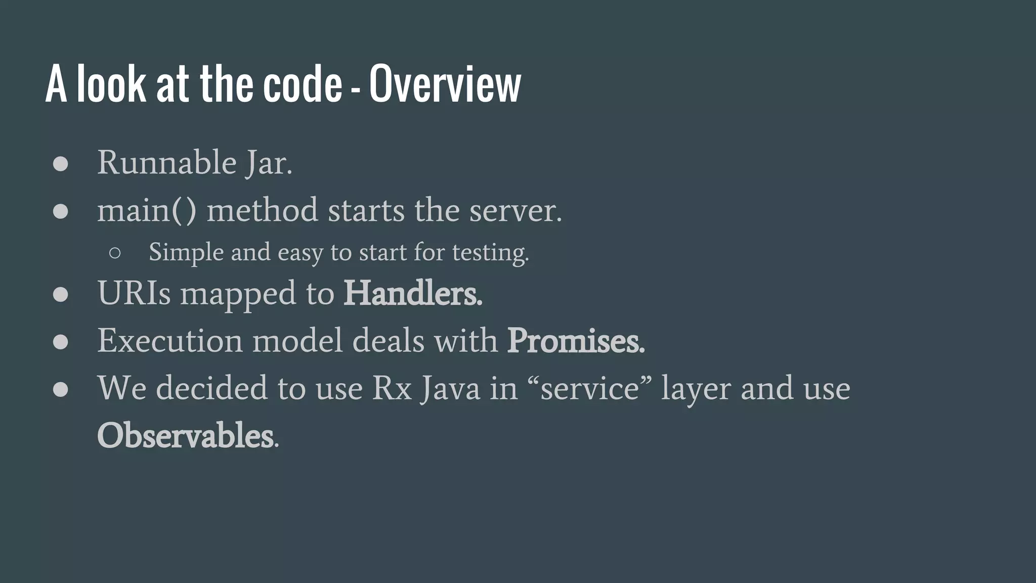 A look at the code - Overview
● Runnable Jar.
● main() method starts the server.
○ Simple and easy to start for testing.
● URIs mapped to Handlers.
● Execution model deals with Promises.
● We decided to use Rx Java in “service” layer and use
Observables.
 