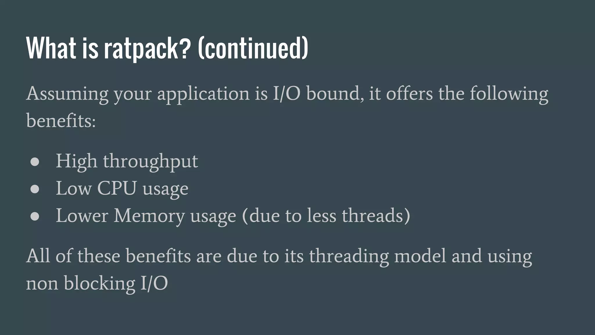 What is ratpack? (continued)
Assuming your application is I/O bound, it offers the following
benefits:
● High throughput
● Low CPU usage
● Lower Memory usage (due to less threads)
All of these benefits are due to its threading model and using
non blocking I/O
 