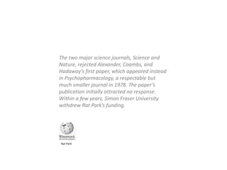 The two major science journals, Science and
Nature, rejected Alexander, Coambs, and
Hadaway’s first paper, which appeared instead
in Psychopharmacology, a respectable but
much smaller journal in 1978. The paper’s
publication initially attracted no response.
Within a few years, Simon Fraser University
withdrew Rat Park’s funding.
Rat Park
 