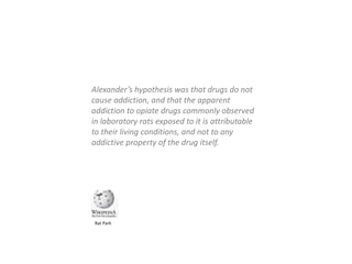 Alexander’s hypothesis was that drugs do not
cause addiction, and that the apparent
addiction to opiate drugs commonly observed
in laboratory rats exposed to it is attributable
to their living conditions, and not to any
addictive property of the drug itself.
Rat Park
 