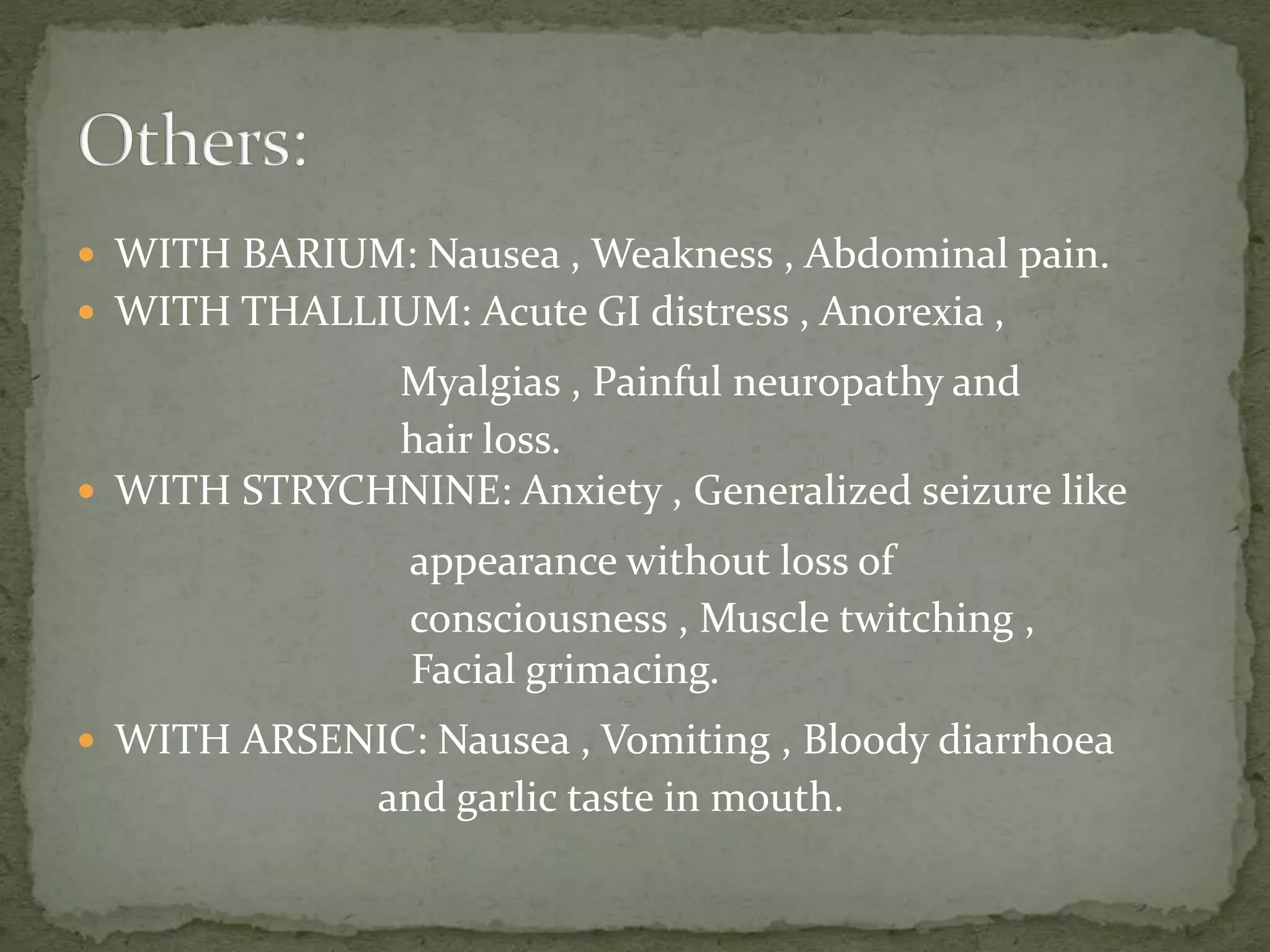  WITH BARIUM: Nausea , Weakness , Abdominal pain.
 WITH THALLIUM: Acute GI distress , Anorexia ,
Myalgias , Painful neuropathy and
hair loss.
 WITH STRYCHNINE: Anxiety , Generalized seizure like
appearance without loss of
consciousness , Muscle twitching ,
Facial grimacing.
 WITH ARSENIC: Nausea , Vomiting , Bloody diarrhoea
and garlic taste in mouth.
 