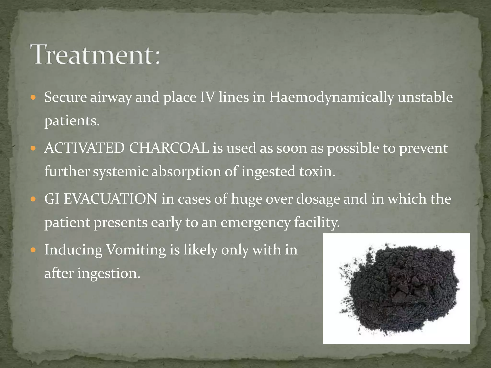  Secure airway and place IV lines in Haemodynamically unstable
patients.
 ACTIVATED CHARCOAL is used as soon as possible to prevent
further systemic absorption of ingested toxin.
 GI EVACUATION in cases of huge over dosage and in which the
patient presents early to an emergency facility.
 Inducing Vomiting is likely only with in 1-2hrs
after ingestion.
 