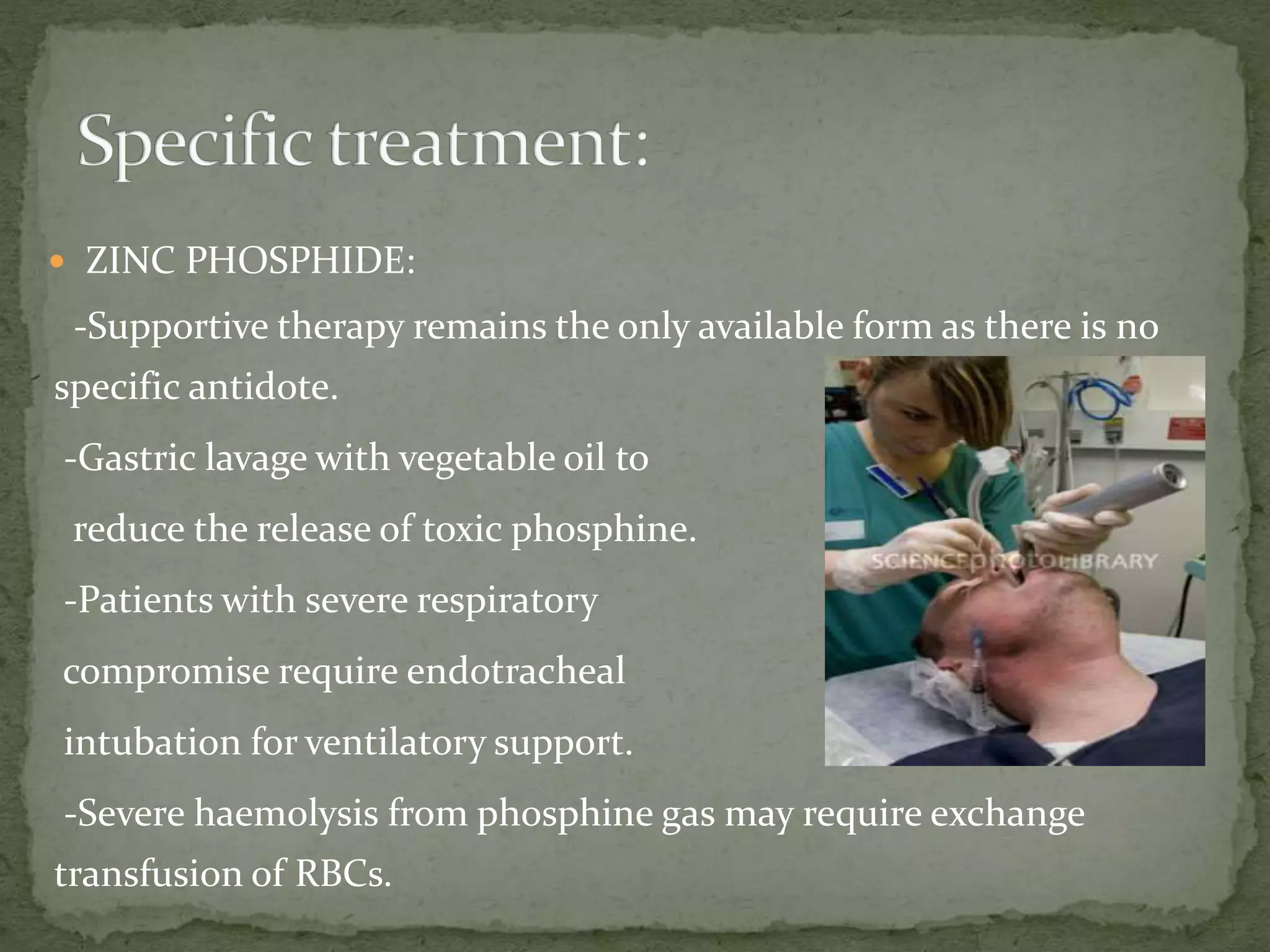  ZINC PHOSPHIDE:
-Supportive therapy remains the only available form as there is no
specific antidote.
-Gastric lavage with vegetable oil to
reduce the release of toxic phosphine.
-Patients with severe respiratory
compromise require endotracheal
intubation for ventilatory support.
-Severe haemolysis from phosphine gas may require exchange
transfusion of RBCs.
 