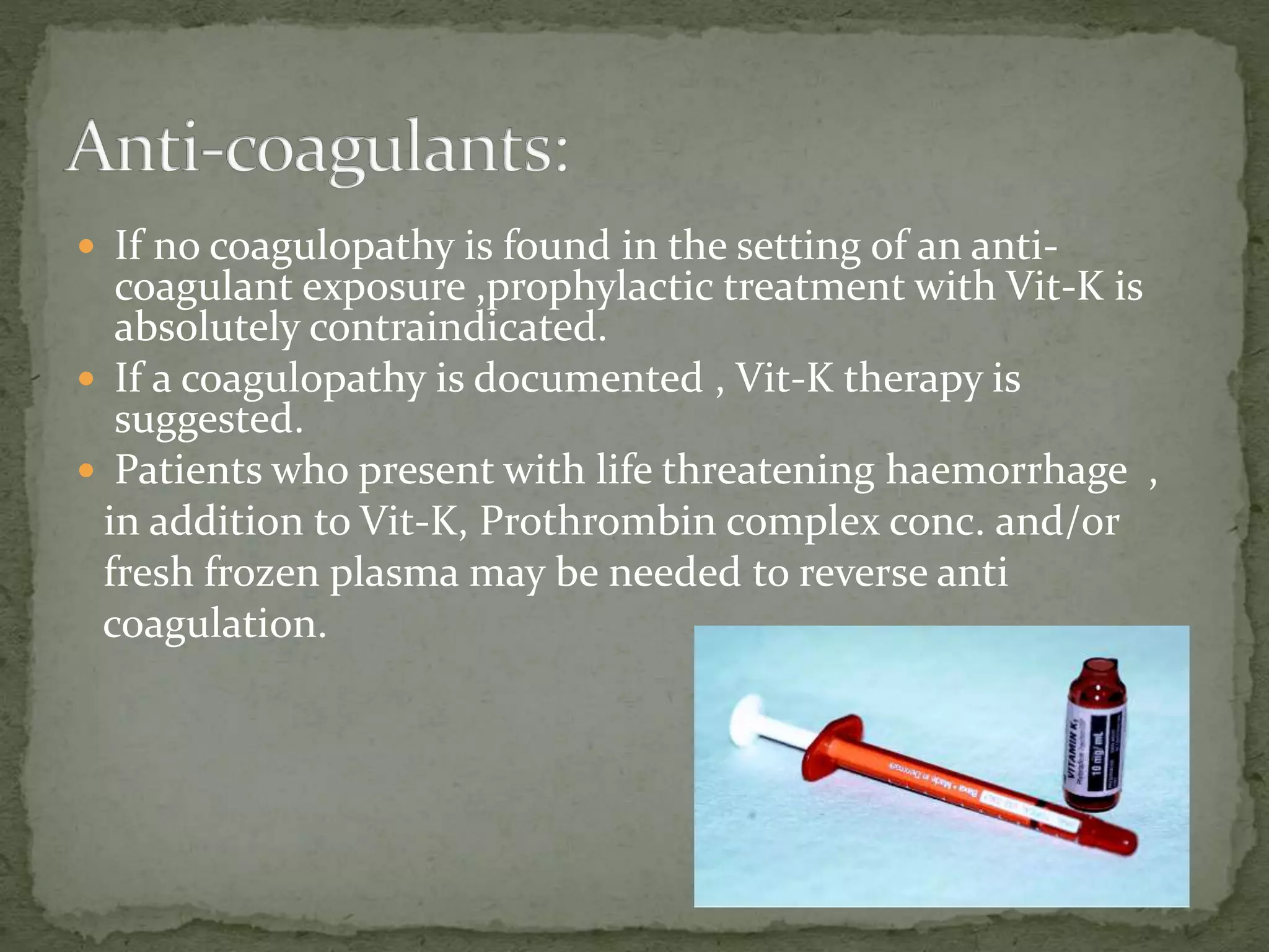  If no coagulopathy is found in the setting of an anti-
coagulant exposure ,prophylactic treatment with Vit-K is
absolutely contraindicated.
 If a coagulopathy is documented , Vit-K therapy is
suggested.
 Patients who present with life threatening haemorrhage ,
in addition to Vit-K, Prothrombin complex conc. and/or
fresh frozen plasma may be needed to reverse anti
coagulation.
 