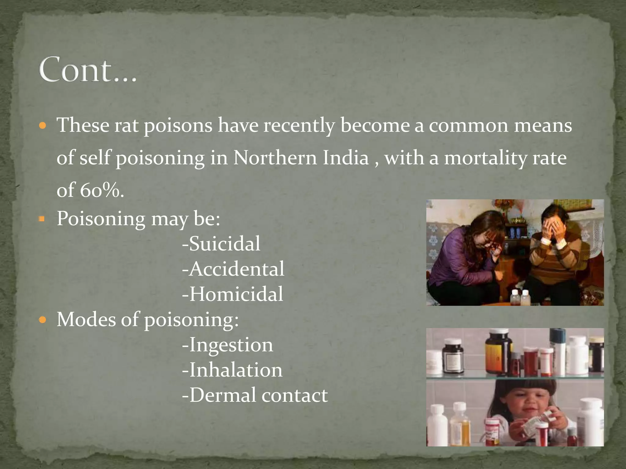  These rat poisons have recently become a common means
of self poisoning in Northern India , with a mortality rate
of 60%.
 Poisoning may be:
-Suicidal
-Accidental
-Homicidal
 Modes of poisoning:
-Ingestion
-Inhalation
-Dermal contact
 
