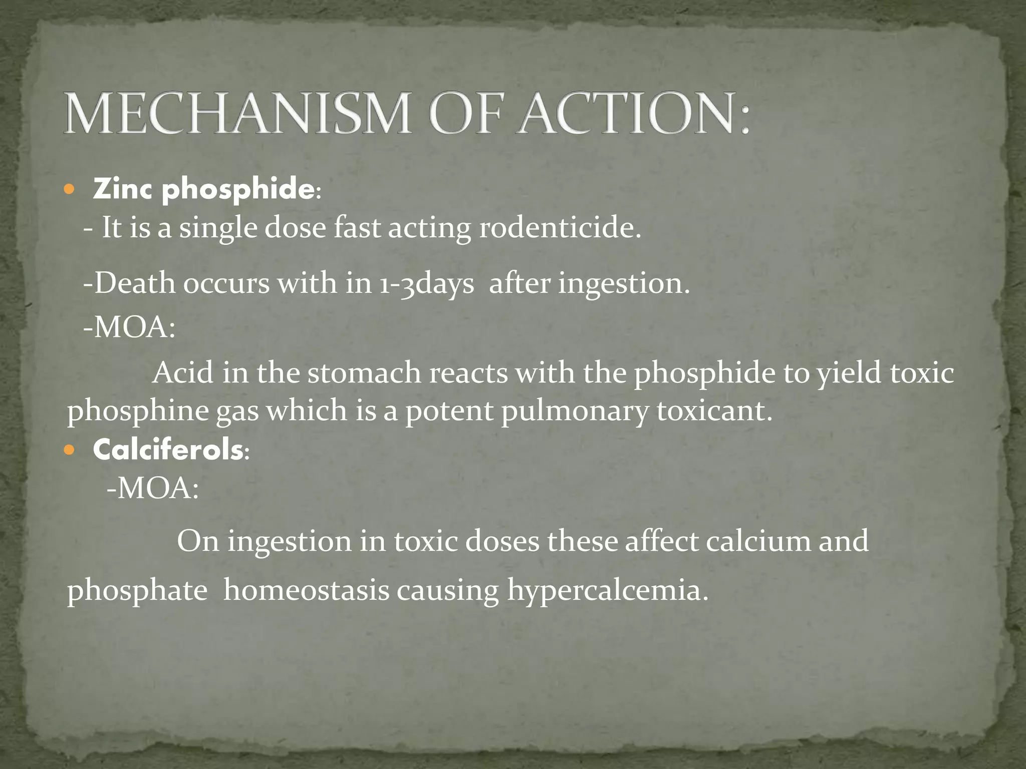  Zinc phosphide:
- It is a single dose fast acting rodenticide.
-Death occurs with in 1-3days after ingestion.
-MOA:
Acid in the stomach reacts with the phosphide to yield toxic
phosphine gas which is a potent pulmonary toxicant.
 Calciferols:
-MOA:
On ingestion in toxic doses these affect calcium and
phosphate homeostasis causing hypercalcemia.
 