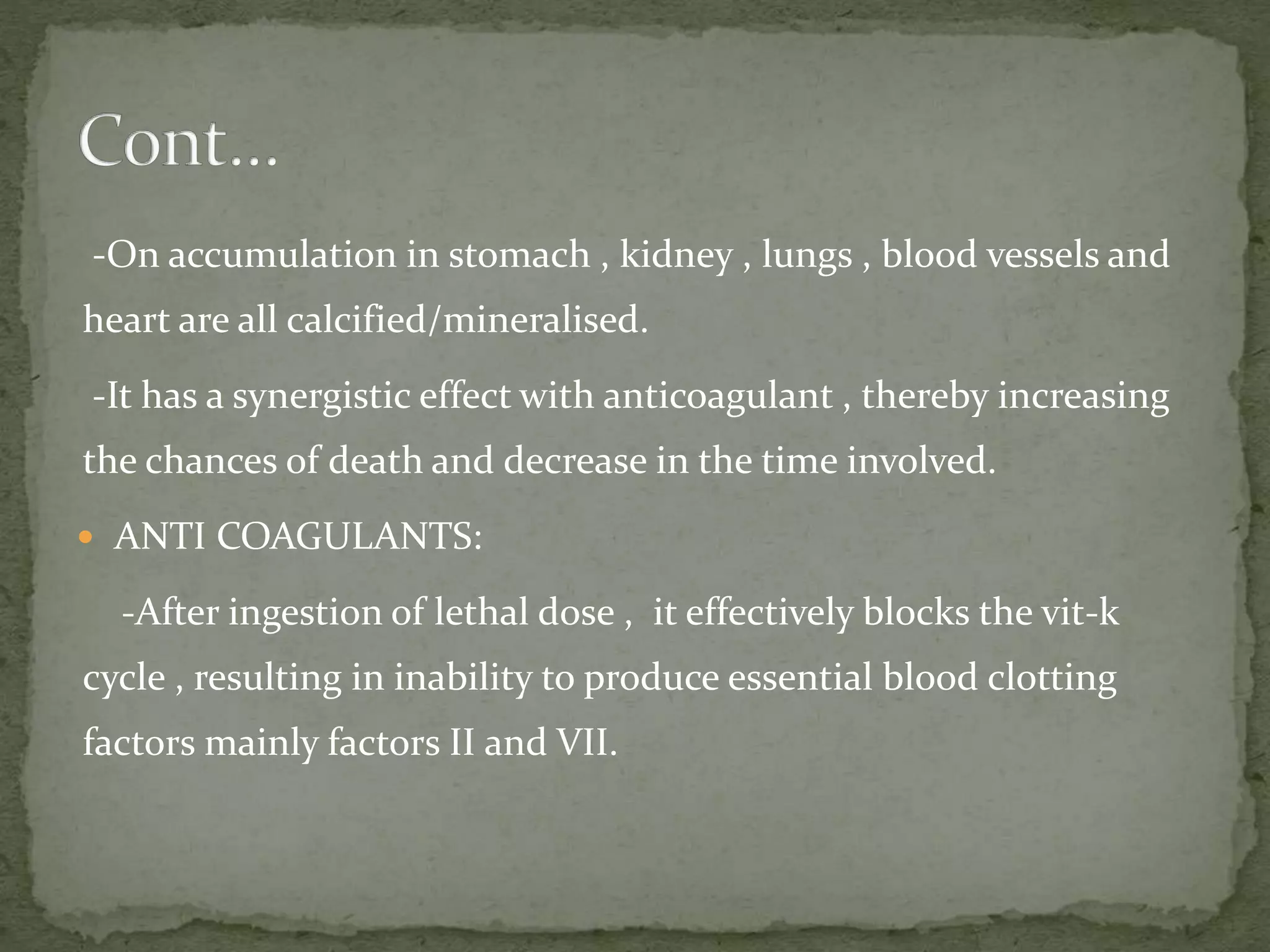 -On accumulation in stomach , kidney , lungs , blood vessels and
heart are all calcified/mineralised.
-It has a synergistic effect with anticoagulant , thereby increasing
the chances of death and decrease in the time involved.
 ANTI COAGULANTS:
-After ingestion of lethal dose , it effectively blocks the vit-k
cycle , resulting in inability to produce essential blood clotting
factors mainly factors II and VII.
 