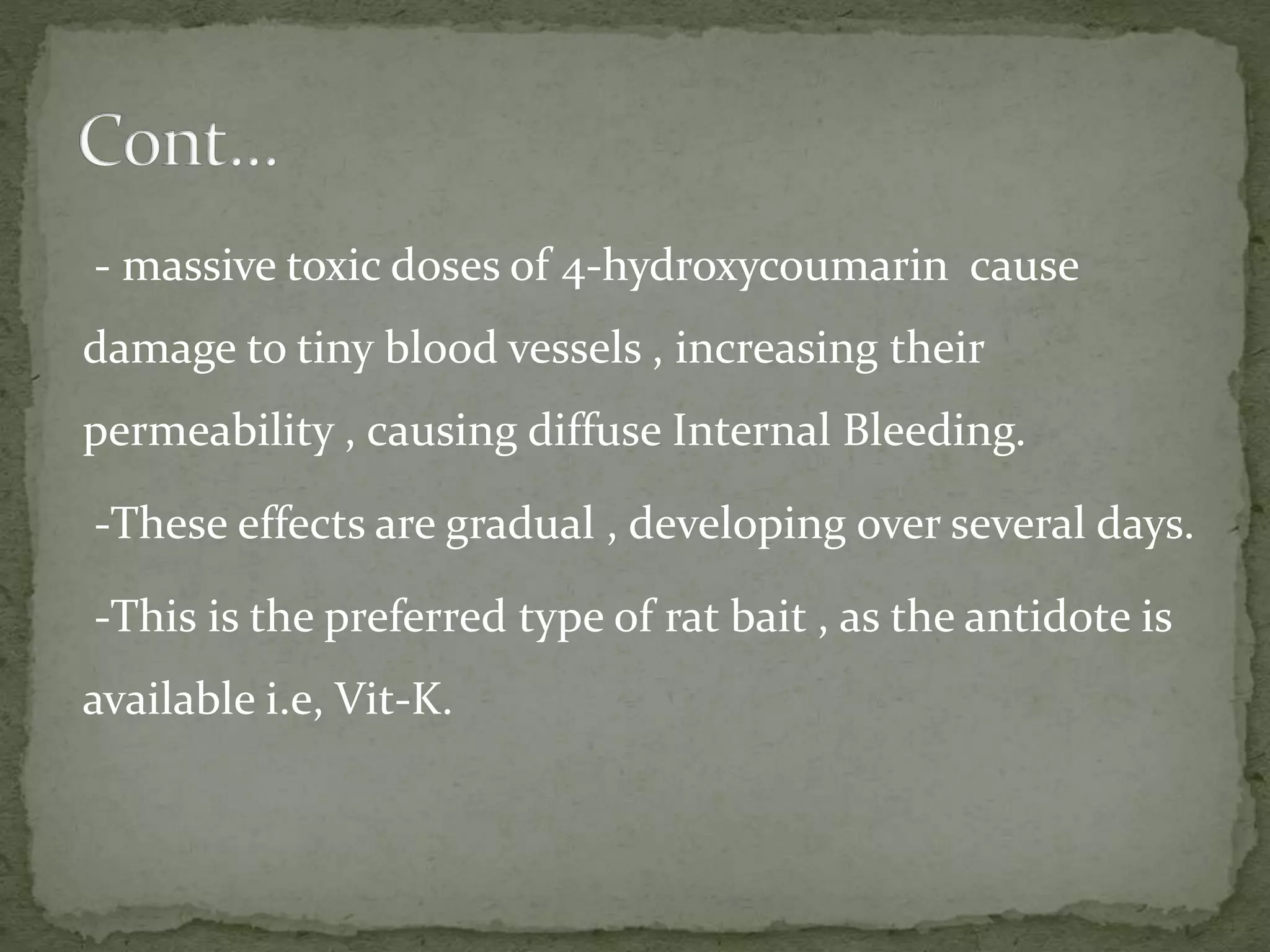 - massive toxic doses of 4-hydroxycoumarin cause
damage to tiny blood vessels , increasing their
permeability , causing diffuse Internal Bleeding.
-These effects are gradual , developing over several days.
-This is the preferred type of rat bait , as the antidote is
available i.e, Vit-K.
 