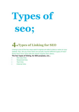 Types of 
seo; 
4.Types of Linking for SEO 
Linking is one of the key ways search engines are able to place a value on your 
website. But, did you know there are actually several different types of links? 
Some have more value with the search engines than others. 
The four types of linking, for SEO purposes, are… 
 One way links 
 Reciprocal links 
 Text links 
 Internal links 
